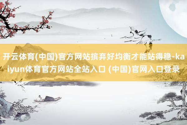 开云体育(中国)官方网站摈弃好均衡才能站得稳-kaiyun体育官方网站全站入口 (中国)官网入口登录