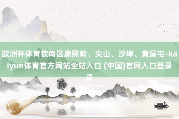 欧洲杯体育钦南区康熙岭、尖山、沙埠、黄屋屯-kaiyun体育官方网站全站入口 (中国)官网入口登录