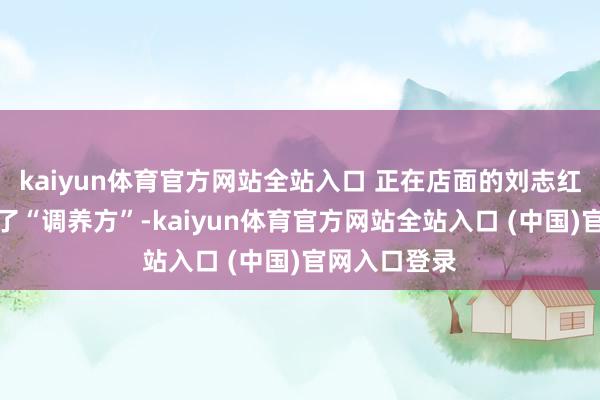 kaiyun体育官方网站全站入口 正在店面的刘志红连忙充任起了“调养方”-kaiyun体育官方网站全站入口 (中国)官网入口登录