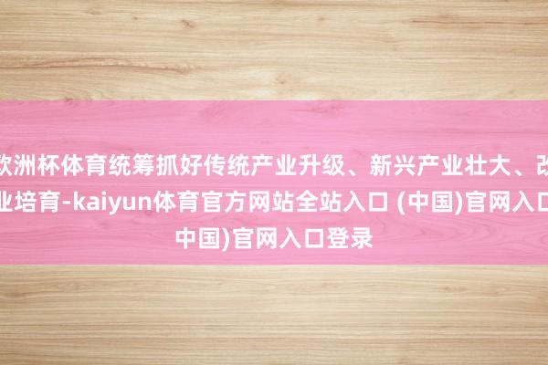 欧洲杯体育统筹抓好传统产业升级、新兴产业壮大、改日产业培育-kaiyun体育官方网站全站入口 (中国)官网入口登录
