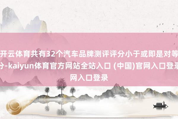 开云体育共有32个汽车品牌测评评分小于或即是对等分-kaiyun体育官方网站全站入口 (中国)官网入口登录