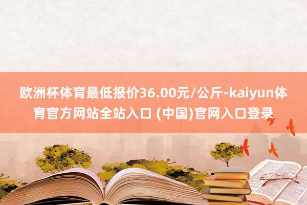 欧洲杯体育最低报价36.00元/公斤-kaiyun体育官方网站全站入口 (中国)官网入口登录