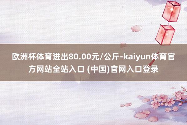 欧洲杯体育进出80.00元/公斤-kaiyun体育官方网站全站入口 (中国)官网入口登录