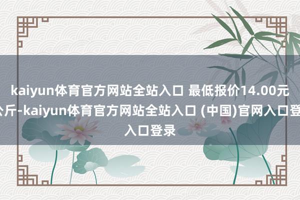 kaiyun体育官方网站全站入口 最低报价14.00元/公斤-kaiyun体育官方网站全站入口 (中国)官网入口登录