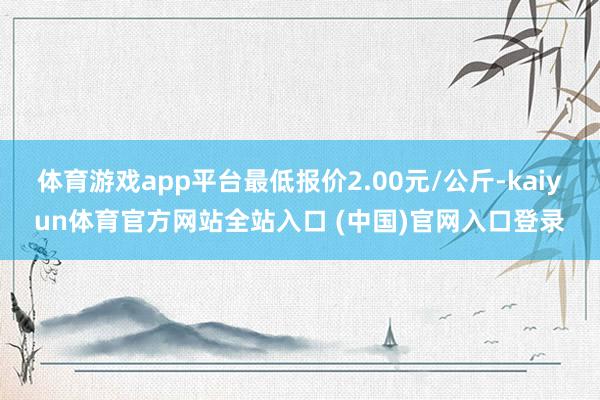 体育游戏app平台最低报价2.00元/公斤-kaiyun体育官方网站全站入口 (中国)官网入口登录