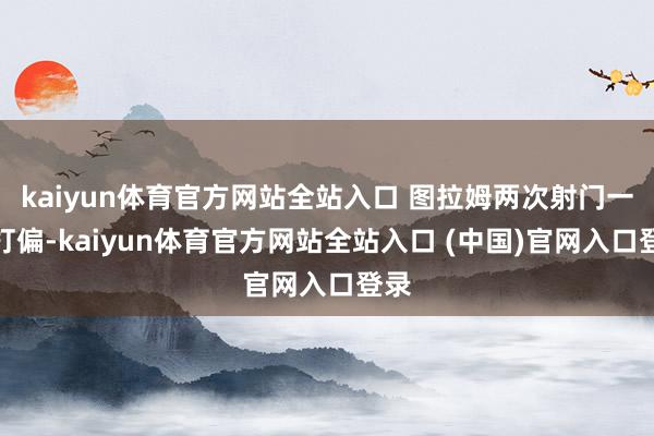 kaiyun体育官方网站全站入口 图拉姆两次射门一起打偏-kaiyun体育官方网站全站入口 (中国)官网入口登录