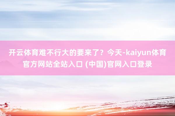 开云体育难不行大的要来了？今天-kaiyun体育官方网站全站入口 (中国)官网入口登录