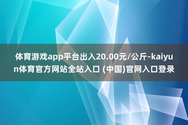 体育游戏app平台出入20.00元/公斤-kaiyun体育官方网站全站入口 (中国)官网入口登录