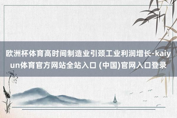 欧洲杯体育高时间制造业引颈工业利润增长-kaiyun体育官方网站全站入口 (中国)官网入口登录