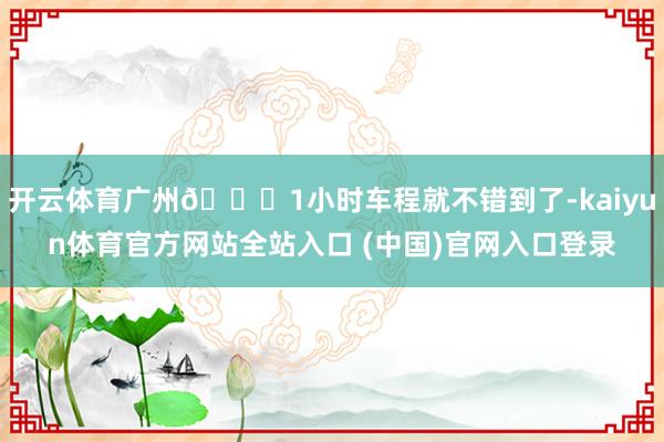 开云体育广州🚙1小时车程就不错到了-kaiyun体育官方网站全站入口 (中国)官网入口登录
