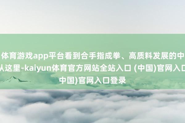 体育游戏app平台看到合手指成拳、高质料发展的中国；从这里-kaiyun体育官方网站全站入口 (中国)官网入口登录