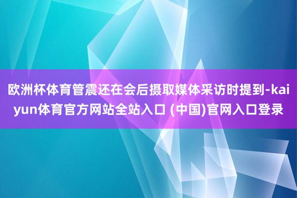 欧洲杯体育管震还在会后摄取媒体采访时提到-kaiyun体育官方网站全站入口 (中国)官网入口登录