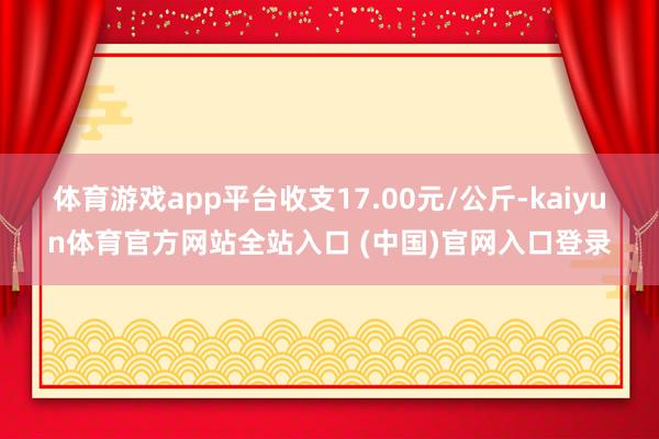 体育游戏app平台收支17.00元/公斤-kaiyun体育官方网站全站入口 (中国)官网入口登录