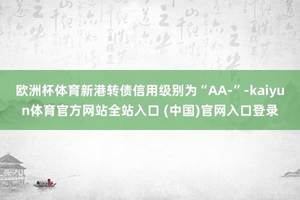 欧洲杯体育新港转债信用级别为“AA-”-kaiyun体育官方网站全站入口 (中国)官网入口登录