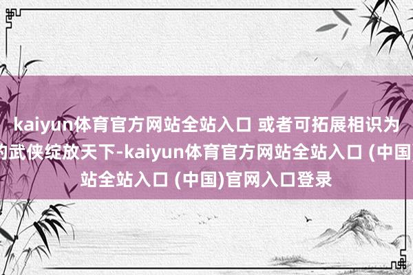 kaiyun体育官方网站全站入口 或者可拓展相识为：“既是弘远的武侠绽放天下-kaiyun体育官方网站全站入口 (中国)官网入口登录