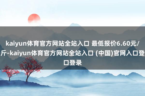 kaiyun体育官方网站全站入口 最低报价6.60元/公斤-kaiyun体育官方网站全站入口 (中国)官网入口登录