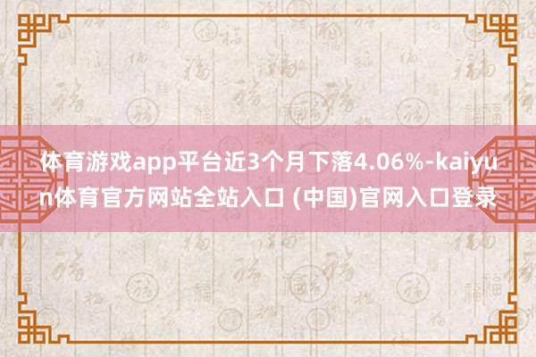 体育游戏app平台近3个月下落4.06%-kaiyun体育官方网站全站入口 (中国)官网入口登录
