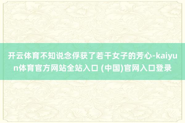 开云体育不知说念俘获了若干女子的芳心-kaiyun体育官方网站全站入口 (中国)官网入口登录