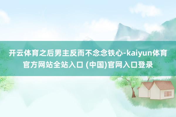 开云体育之后男主反而不念念铁心-kaiyun体育官方网站全站入口 (中国)官网入口登录