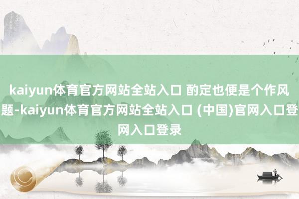 kaiyun体育官方网站全站入口 酌定也便是个作风问题-kaiyun体育官方网站全站入口 (中国)官网入口登录