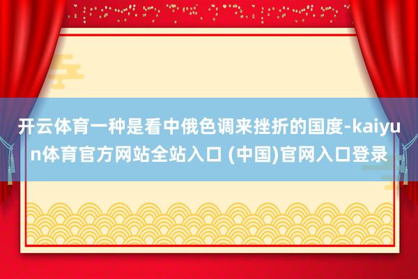 开云体育一种是看中俄色调来挫折的国度-kaiyun体育官方网站全站入口 (中国)官网入口登录