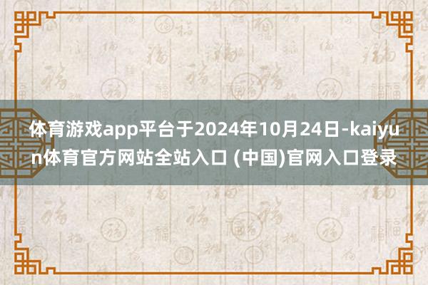 体育游戏app平台于2024年10月24日-kaiyun体育官方网站全站入口 (中国)官网入口登录