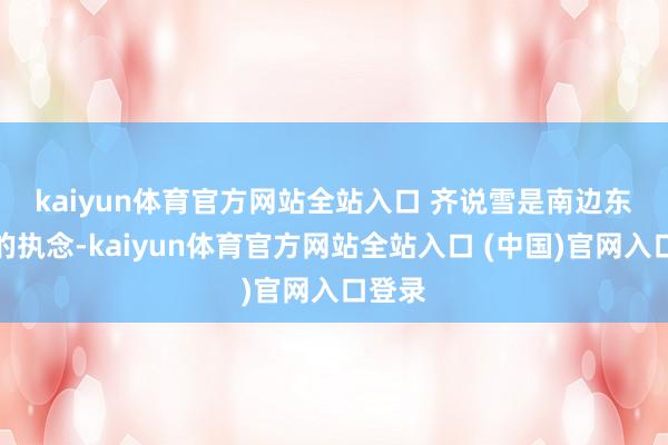 kaiyun体育官方网站全站入口 　　齐说雪是南边东谈主的执念-kaiyun体育官方网站全站入口 (中国)官网入口登录