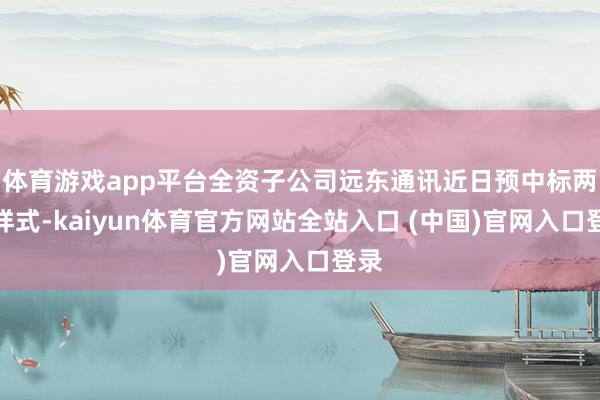 体育游戏app平台全资子公司远东通讯近日预中标两个样式-kaiyun体育官方网站全站入口 (中国)官网入口登录