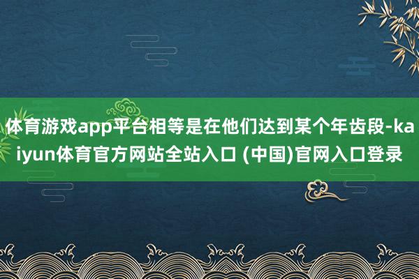 体育游戏app平台相等是在他们达到某个年齿段-kaiyun体育官方网站全站入口 (中国)官网入口登录