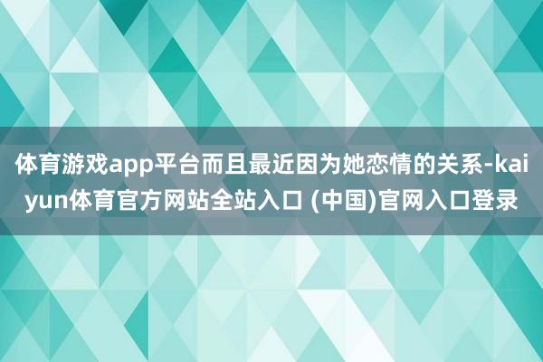 体育游戏app平台而且最近因为她恋情的关系-kaiyun体育官方网站全站入口 (中国)官网入口登录