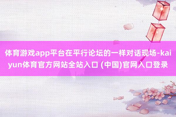体育游戏app平台在平行论坛的一样对话现场-kaiyun体育官方网站全站入口 (中国)官网入口登录