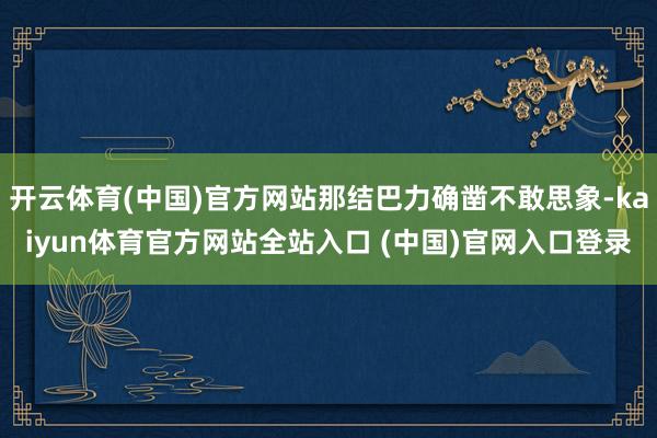 开云体育(中国)官方网站那结巴力确凿不敢思象-kaiyun体育官方网站全站入口 (中国)官网入口登录