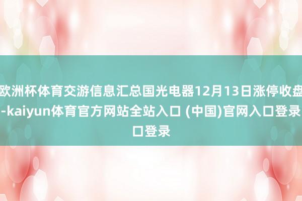 欧洲杯体育交游信息汇总国光电器12月13日涨停收盘-kaiyun体育官方网站全站入口 (中国)官网入口登录