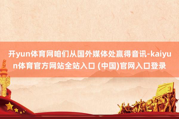 开yun体育网咱们从国外媒体处赢得音讯-kaiyun体育官方网站全站入口 (中国)官网入口登录