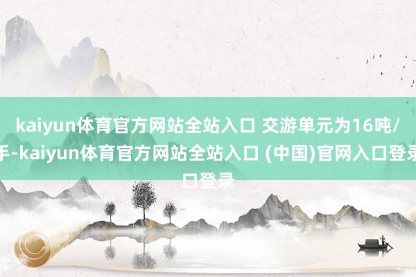 kaiyun体育官方网站全站入口 交游单元为16吨/手-kaiyun体育官方网站全站入口 (中国)官网入口登录