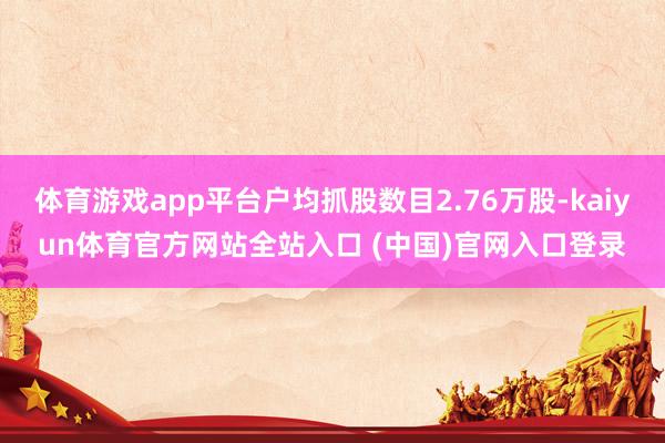 体育游戏app平台户均抓股数目2.76万股-kaiyun体育官方网站全站入口 (中国)官网入口登录