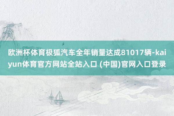 欧洲杯体育极狐汽车全年销量达成81017辆-kaiyun体育官方网站全站入口 (中国)官网入口登录