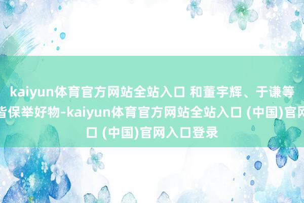kaiyun体育官方网站全站入口 和董宇辉、于谦等东谈主一皆保举好物-kaiyun体育官方网站全站入口 (中国)官网入口登录