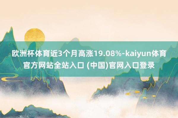 欧洲杯体育近3个月高涨19.08%-kaiyun体育官方网站全站入口 (中国)官网入口登录