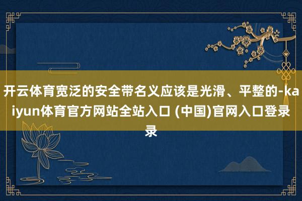 开云体育宽泛的安全带名义应该是光滑、平整的-kaiyun体育官方网站全站入口 (中国)官网入口登录