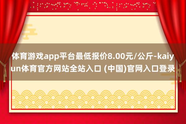 体育游戏app平台最低报价8.00元/公斤-kaiyun体育官方网站全站入口 (中国)官网入口登录