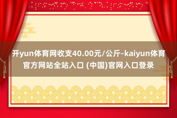 开yun体育网收支40.00元/公斤-kaiyun体育官方网站全站入口 (中国)官网入口登录