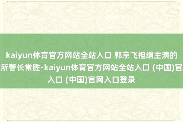 kaiyun体育官方网站全站入口 郭京飞担纲主演的花城站派出所警长常胜-kaiyun体育官方网站全站入口 (中国)官网入口登录