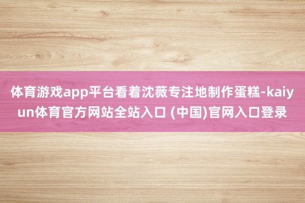 体育游戏app平台看着沈薇专注地制作蛋糕-kaiyun体育官方网站全站入口 (中国)官网入口登录