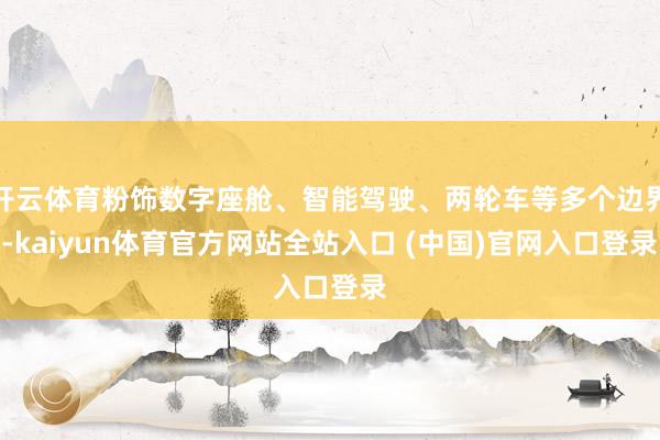 开云体育粉饰数字座舱、智能驾驶、两轮车等多个边界-kaiyun体育官方网站全站入口 (中国)官网入口登录
