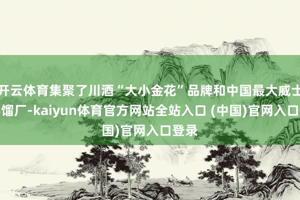 开云体育集聚了川酒“大小金花”品牌和中国最大威士忌蒸馏厂-kaiyun体育官方网站全站入口 (中国)官网入口登录