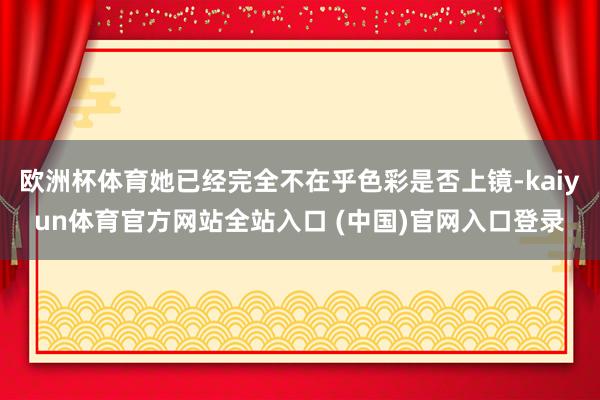 欧洲杯体育她已经完全不在乎色彩是否上镜-kaiyun体育官方网站全站入口 (中国)官网入口登录