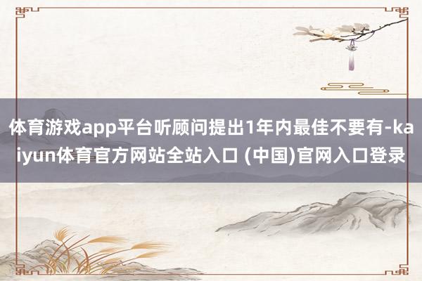 体育游戏app平台听顾问提出1年内最佳不要有-kaiyun体育官方网站全站入口 (中国)官网入口登录