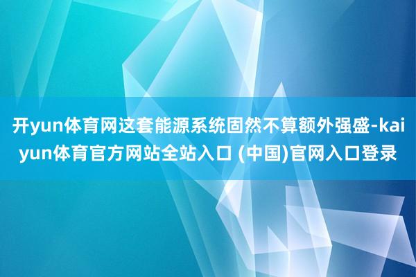 开yun体育网这套能源系统固然不算额外强盛-kaiyun体育官方网站全站入口 (中国)官网入口登录