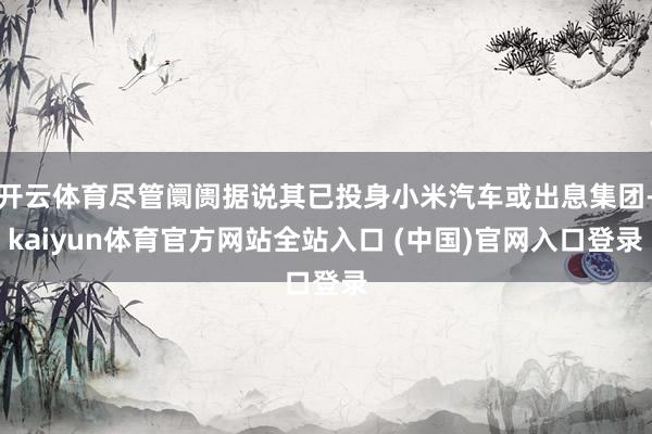 开云体育尽管阛阓据说其已投身小米汽车或出息集团-kaiyun体育官方网站全站入口 (中国)官网入口登录